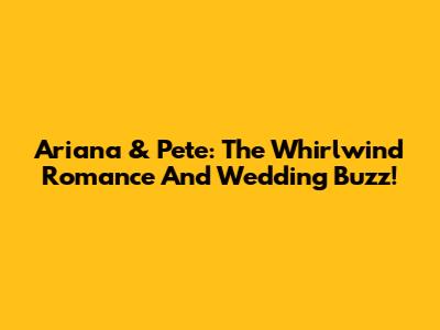 Ariana & Pete: The Whirlwind Romance And Wedding Buzz!
