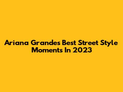 Ariana Grande's Best Street Style Moments In 2023