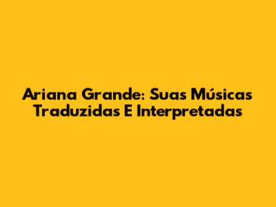 Ariana Grande: Suas Músicas Traduzidas E Interpretadas