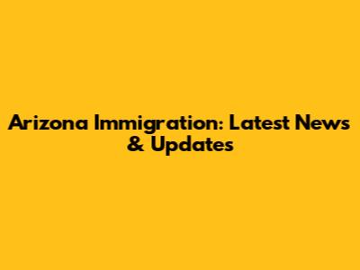 Arizona Immigration: Latest News & Updates