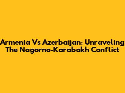 Armenia Vs Azerbaijan: Unraveling The Nagorno-Karabakh Conflict