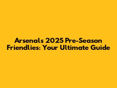 Arsenal's 2025 Pre-Season Friendlies: Your Ultimate Guide