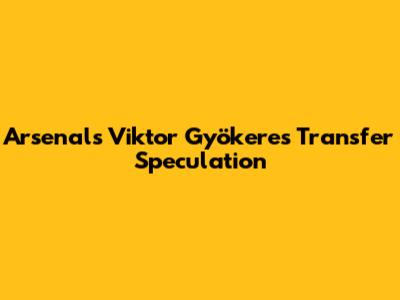 Arsenal's Viktor Gyökeres Transfer Speculation