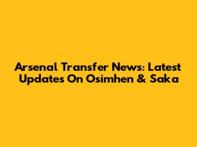Arsenal Transfer News: Latest Updates On Osimhen & Saka