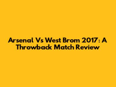 Arsenal Vs West Brom 2017: A Throwback Match Review