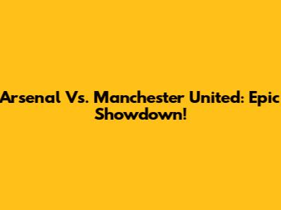 Arsenal Vs. Manchester United: Epic Showdown!