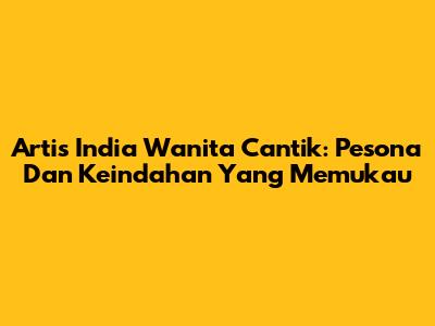 Artis India Wanita Cantik: Pesona Dan Keindahan Yang Memukau