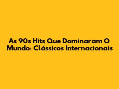 As 90s Hits Que Dominaram O Mundo: Clássicos Internacionais