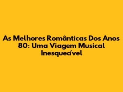 As Melhores Românticas Dos Anos 80: Uma Viagem Musical Inesquecível