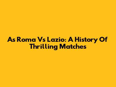 As Roma Vs Lazio: A History Of Thrilling Matches