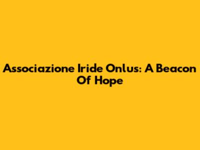 Associazione Iride Onlus: A Beacon Of Hope