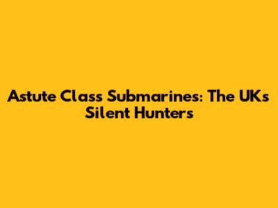Astute Class Submarines: The UK's Silent Hunters