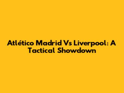 Atlético Madrid Vs Liverpool: A Tactical Showdown