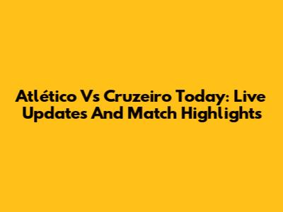 Atlético Vs Cruzeiro Today: Live Updates And Match Highlights