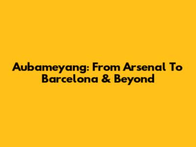 Aubameyang: From Arsenal To Barcelona & Beyond