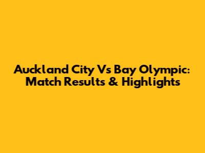Auckland City Vs Bay Olympic: Match Results & Highlights