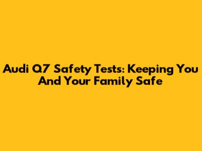 Audi Q7 Safety Tests: Keeping You And Your Family Safe