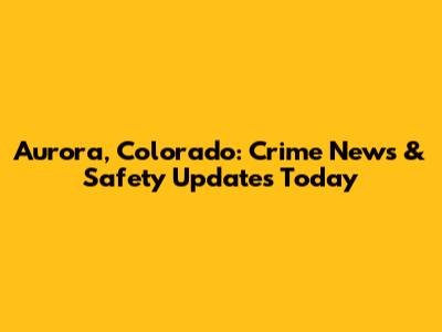 Aurora, Colorado: Crime News & Safety Updates Today