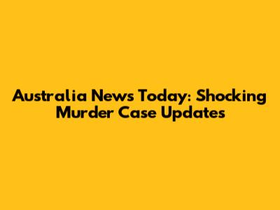 Australia News Today: Shocking Murder Case Updates