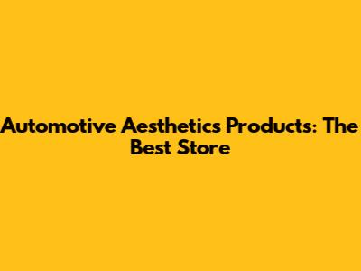 Automotive Aesthetics Products: The Best Store