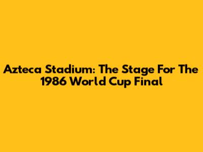 Azteca Stadium: The Stage For The 1986 World Cup Final