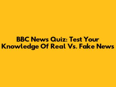 BBC News Quiz: Test Your Knowledge Of Real Vs. Fake News