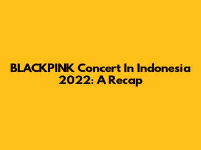 BLACKPINK Concert In Indonesia 2022: A Recap