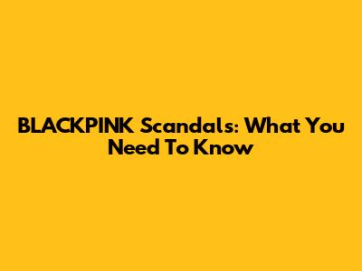 BLACKPINK Scandals: What You Need To Know