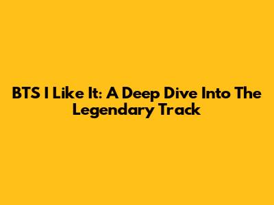BTS I Like It: A Deep Dive Into The Legendary Track
