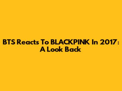 BTS Reacts To BLACKPINK In 2017: A Look Back