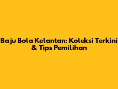 Baju Bola Kelantan: Koleksi Terkini & Tips Pemilihan