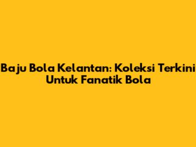 Baju Bola Kelantan: Koleksi Terkini Untuk Fanatik Bola