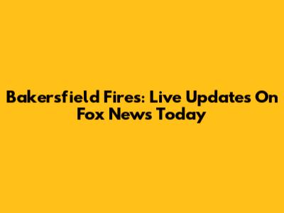 Bakersfield Fires: Live Updates On Fox News Today