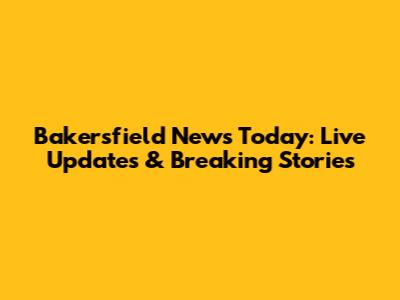Bakersfield News Today: Live Updates & Breaking Stories