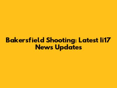 Bakersfield Shooting: Latest Ii17 News Updates