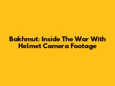 Bakhmut: Inside The War With Helmet Camera Footage