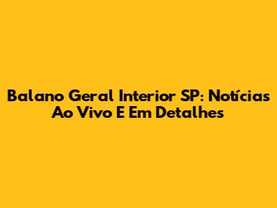 Balano Geral Interior SP: Notícias Ao Vivo E Em Detalhes