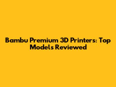 Bambu Premium 3D Printers: Top Models Reviewed