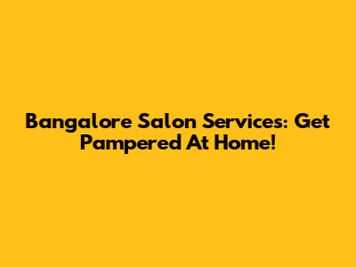 Bangalore Salon Services: Get Pampered At Home!