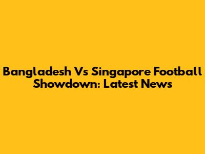 Bangladesh Vs Singapore Football Showdown: Latest News