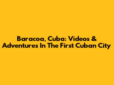 Baracoa, Cuba: Videos & Adventures In The First Cuban City