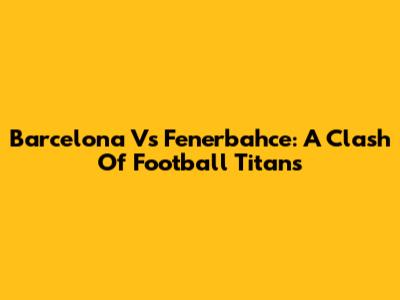 Barcelona Vs Fenerbahce: A Clash Of Football Titans