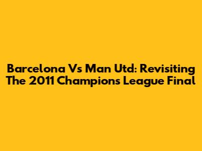 Barcelona Vs Man Utd: Revisiting The 2011 Champions League Final