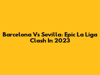 Barcelona Vs Sevilla: Epic La Liga Clash In 2023