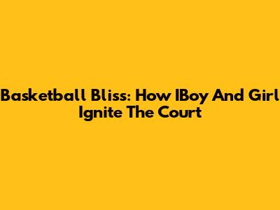 Basketball Bliss: How IBoy And Girl Ignite The Court