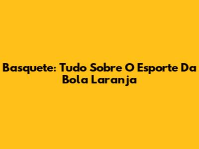 Basquete: Tudo Sobre O Esporte Da Bola Laranja