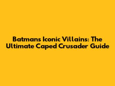 Batman's Iconic Villains: The Ultimate Caped Crusader Guide