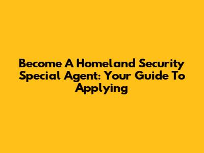 Become A Homeland Security Special Agent: Your Guide To Applying