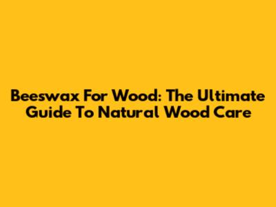 Beeswax For Wood: The Ultimate Guide To Natural Wood Care
