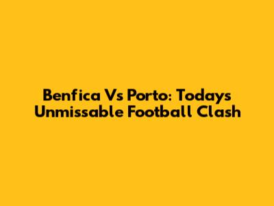 Benfica Vs Porto: Today's Unmissable Football Clash